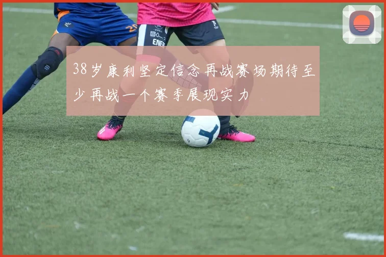 38岁康利坚定信念再战赛场期待至少再战一个赛季展现实力