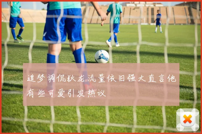追梦调侃狄龙流量依旧强大直言他有些可爱引发热议