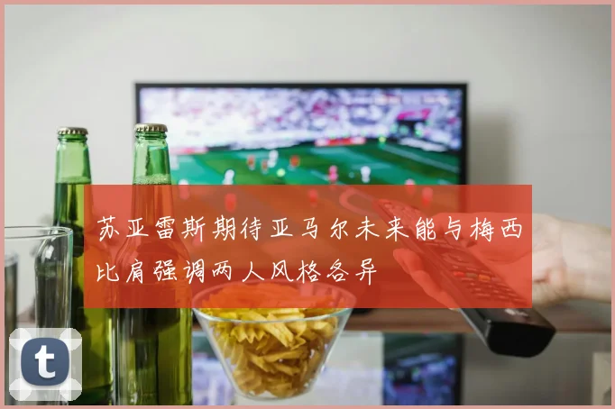 苏亚雷斯期待亚马尔未来能与梅西比肩强调两人风格各异