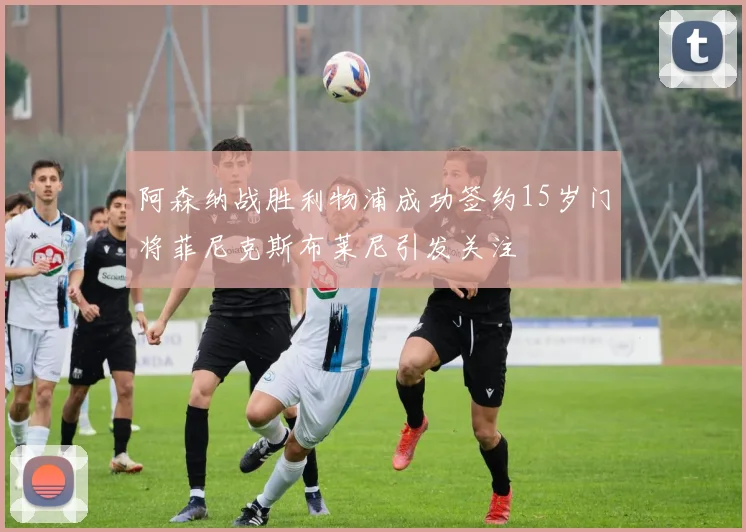 阿森纳战胜利物浦成功签约15岁门将菲尼克斯布莱尼引发关注