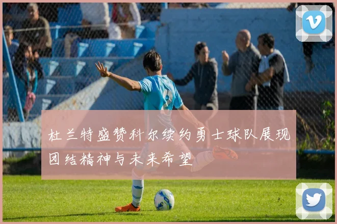 杜兰特盛赞科尔续约勇士球队展现团结精神与未来希望