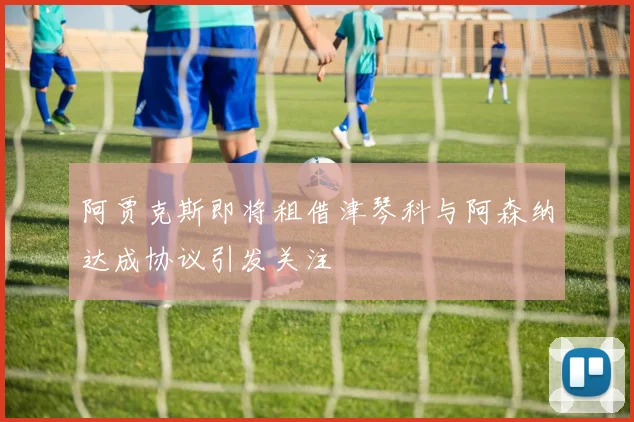 阿贾克斯即将租借津琴科与阿森纳达成协议引发关注