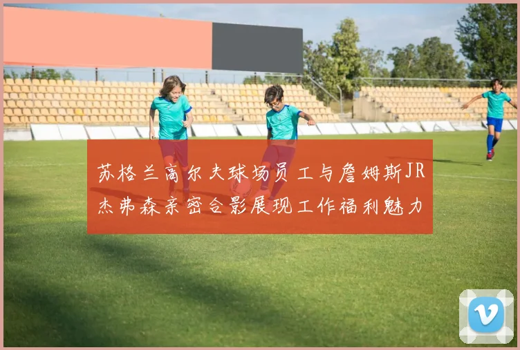 苏格兰高尔夫球场员工与詹姆斯JR杰弗森亲密合影展现工作福利魅力