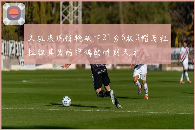 文班表现惊艳砍下21分6板3帽马祖拉称其为防守端的特别天才