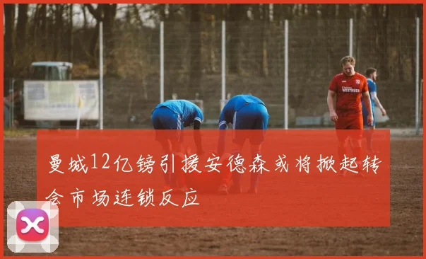 曼城12亿镑引援安德森或将掀起转会市场连锁反应