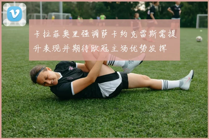 卡拉菲奥里强调萨卡约克雷斯需提升表现并期待欧冠主场优势发挥