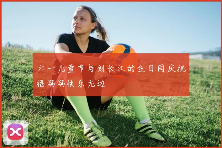 六一儿童节与刘长江的生日同庆祝福满满快乐无边