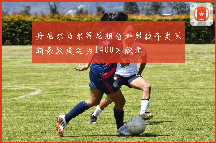 丹尼尔马尔蒂尼租借加盟拉齐奥买断条款设定为1400万欧元