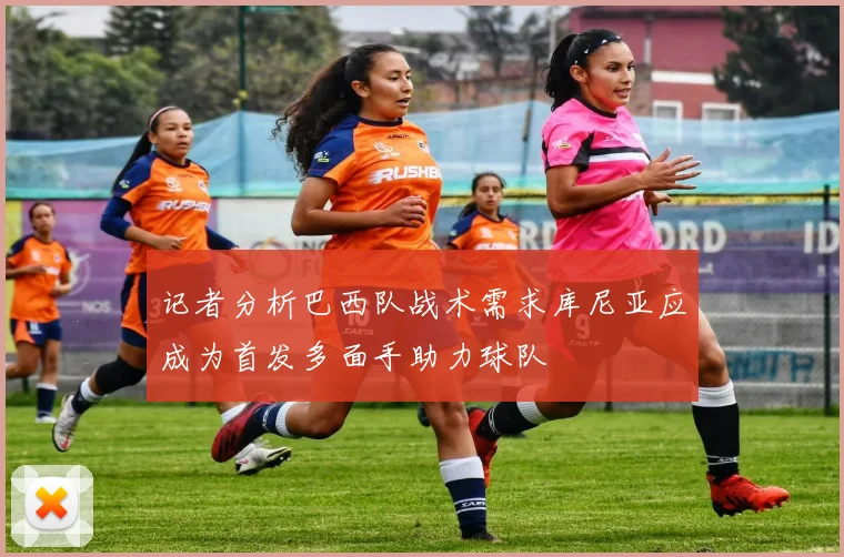 记者分析巴西队战术需求库尼亚应成为首发多面手助力球队